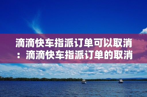 滴滴快车指派订单可以取消：滴滴快车指派订单的取消流程和注意事项