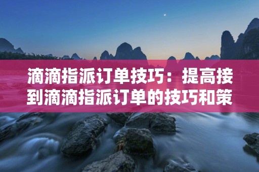 滴滴指派订单技巧：提高接到滴滴指派订单的技巧和策略