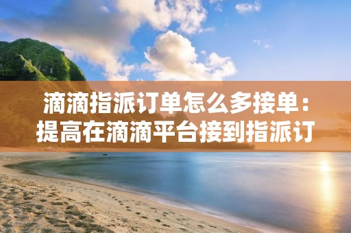 滴滴指派订单怎么多接单：提高在滴滴平台接到指派订单的技巧和策略