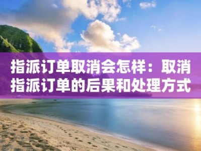 指派订单取消会怎样：取消指派订单的后果和处理方式