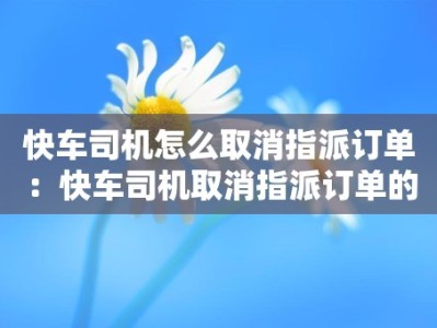 快车司机怎么取消指派订单：快车司机取消指派订单的流程和操作方法