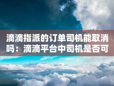 滴滴指派的订单司机能取消吗：滴滴平台中司机是否可以主动取消指派订单