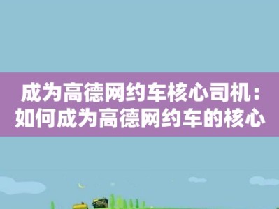 成为高德网约车核心司机：如何成为高德网约车的核心司机并享受更多福利