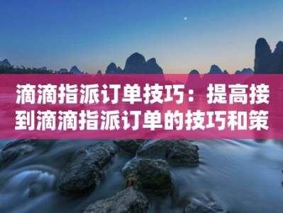 滴滴指派订单技巧：提高接到滴滴指派订单的技巧和策略