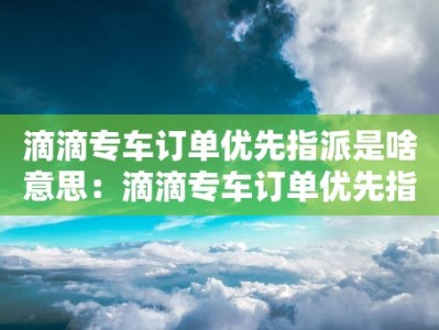 滴滴专车订单优先指派是啥意思：滴滴专车订单优先指派的含义和运作方式