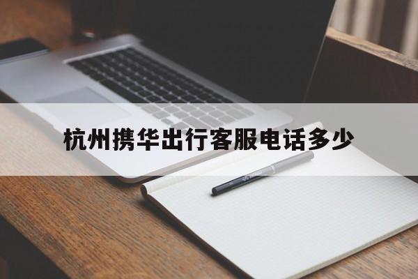 杭州携华出行客服电话多少，携华出行官网电话